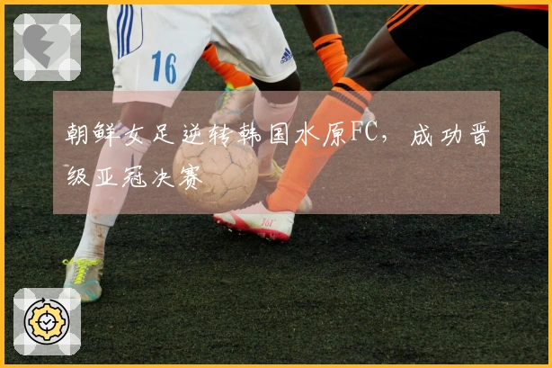 朝鲜女足逆转韩国水原FC，成功晋级亚冠决赛