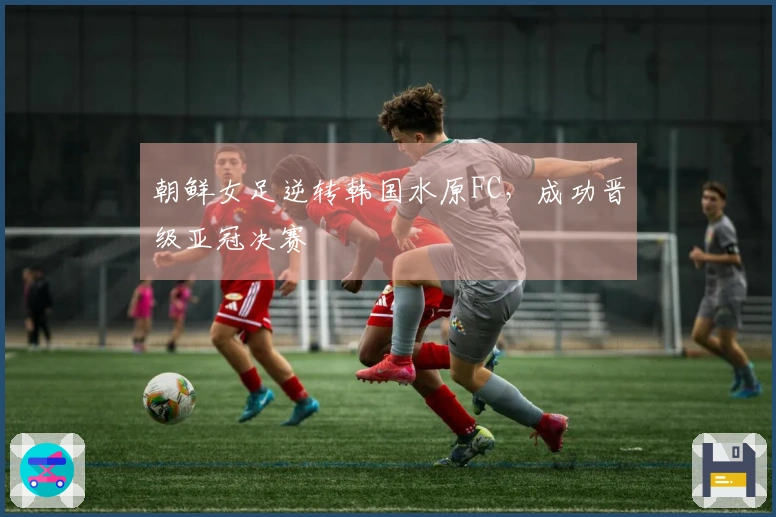 朝鲜女足逆转韩国水原FC，成功晋级亚冠决赛